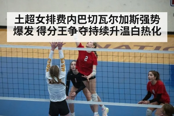 土超女排费内巴切瓦尔加斯强势爆发 得分王争夺持续升温白热化