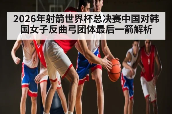 2026年射箭世界杯总决赛中国对韩国女子反曲弓团体最后一箭解析